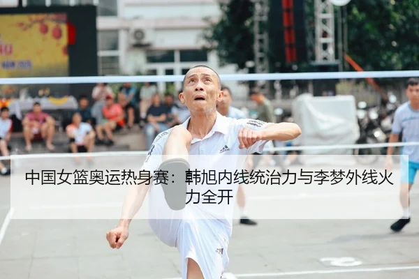 中国女篮奥运热身赛：韩旭内线统治力与李梦外线火力全开